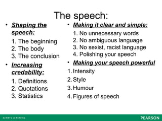 The speech:
• Shaping the
speech:
1. The beginning
2. The body
3. The conclusion
• Increasing
credability:
1. Definitions
2. Quotations
3. Statistics
• Making it clear and simple:
1. No unnecessary words
2. No ambiguous language
3. No sexist, racist language
4. Polishing your speech
• Making your speech powerful
1.Intensity
2.Style
3.Humour
4.Figures of speech
 