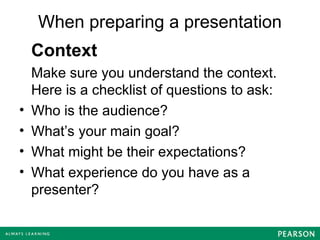 When preparing a presentation
Context
Make sure you understand the context.
Here is a checklist of questions to ask:
• Who is the audience?
• What’s your main goal?
• What might be their expectations?
• What experience do you have as a
presenter?
 