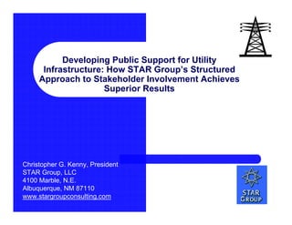 Developing Public Support for Utility
      Infrastructure: How STAR Group’s Structured
     Approach to Stakeholder Involvement Achieves
                     Superior Results




Christopher G. Kenny, President
STAR Group, LLC
4100 Marble, N.E.
Albuquerque, NM 87110
www.stargroupconsulting.com
 