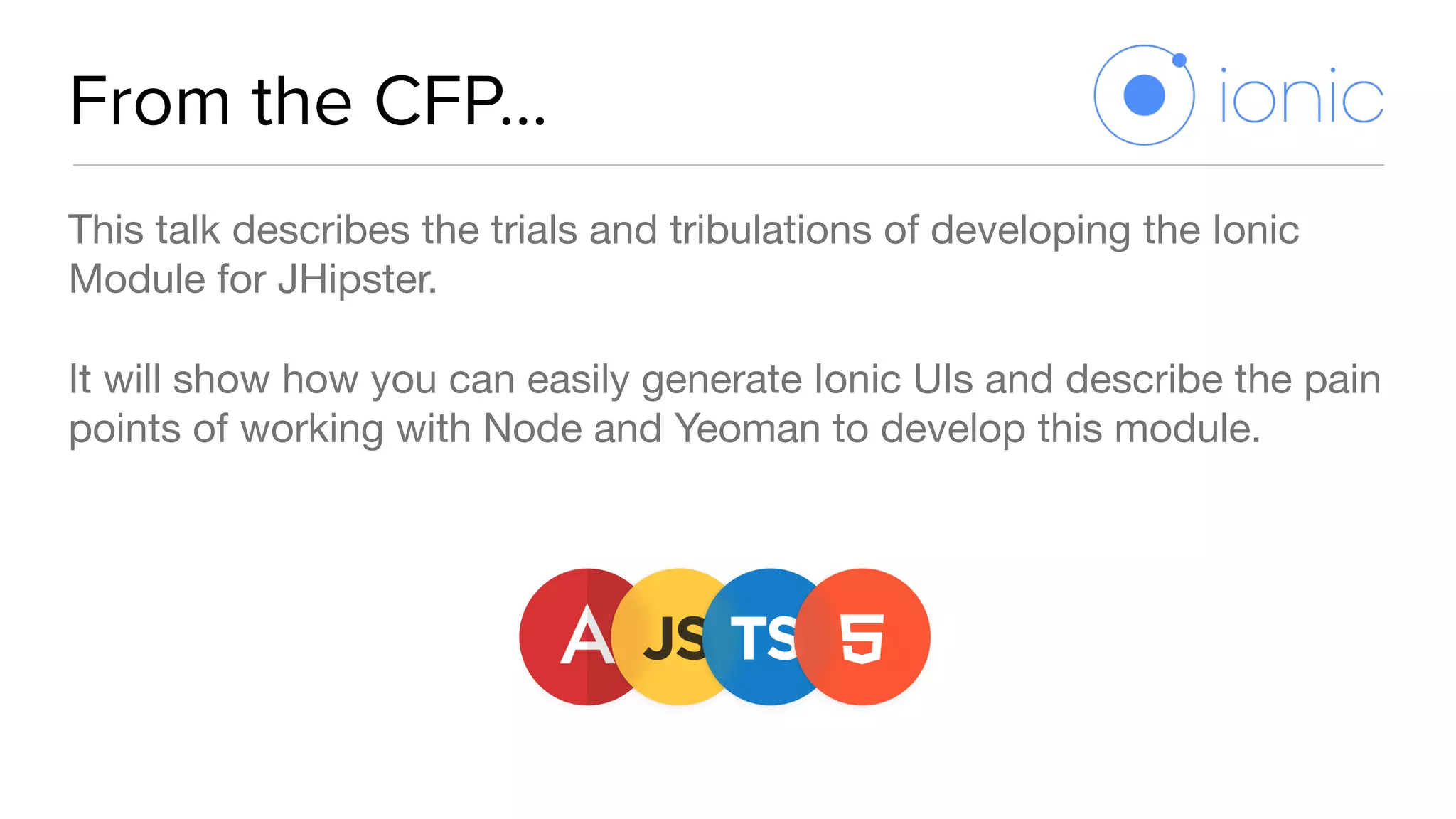 From the CFP…
This talk describes the trials and tribulations of developing the Ionic
Module for JHipster. 

It will show how you can easily generate Ionic UIs and describe the pain
points of working with Node and Yeoman to develop this module.
 