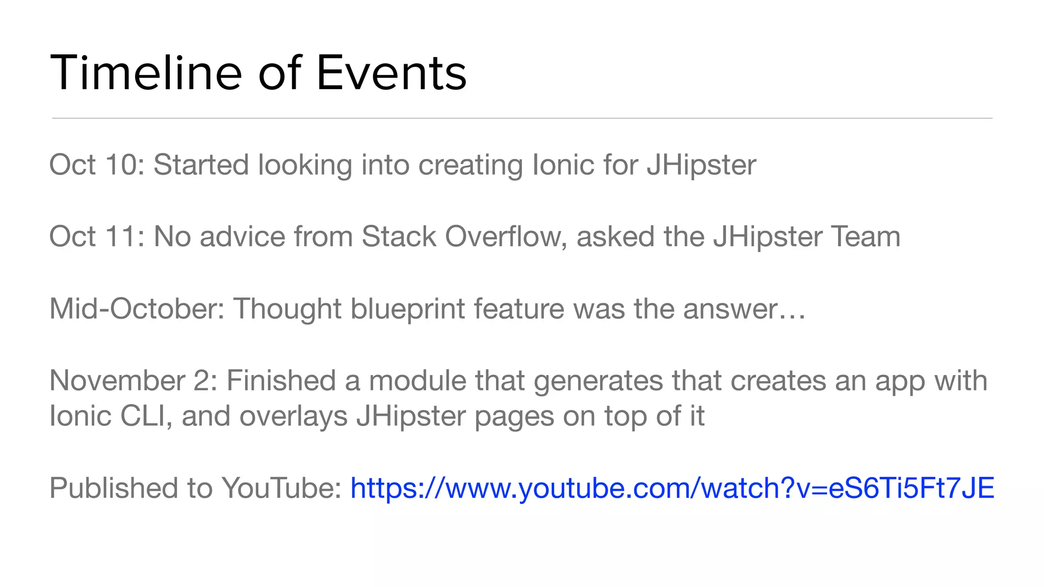 Timeline of Events
Oct 10: Started looking into creating Ionic for JHipster

Oct 11: No advice from Stack Overﬂow, asked the JHipster Team

Mid-October: Thought blueprint feature was the answer…

November 2: Finished a module that generates that creates an app with
Ionic CLI, and overlays JHipster pages on top of it

Published to YouTube: https://www.youtube.com/watch?v=eS6Ti5Ft7JE
 