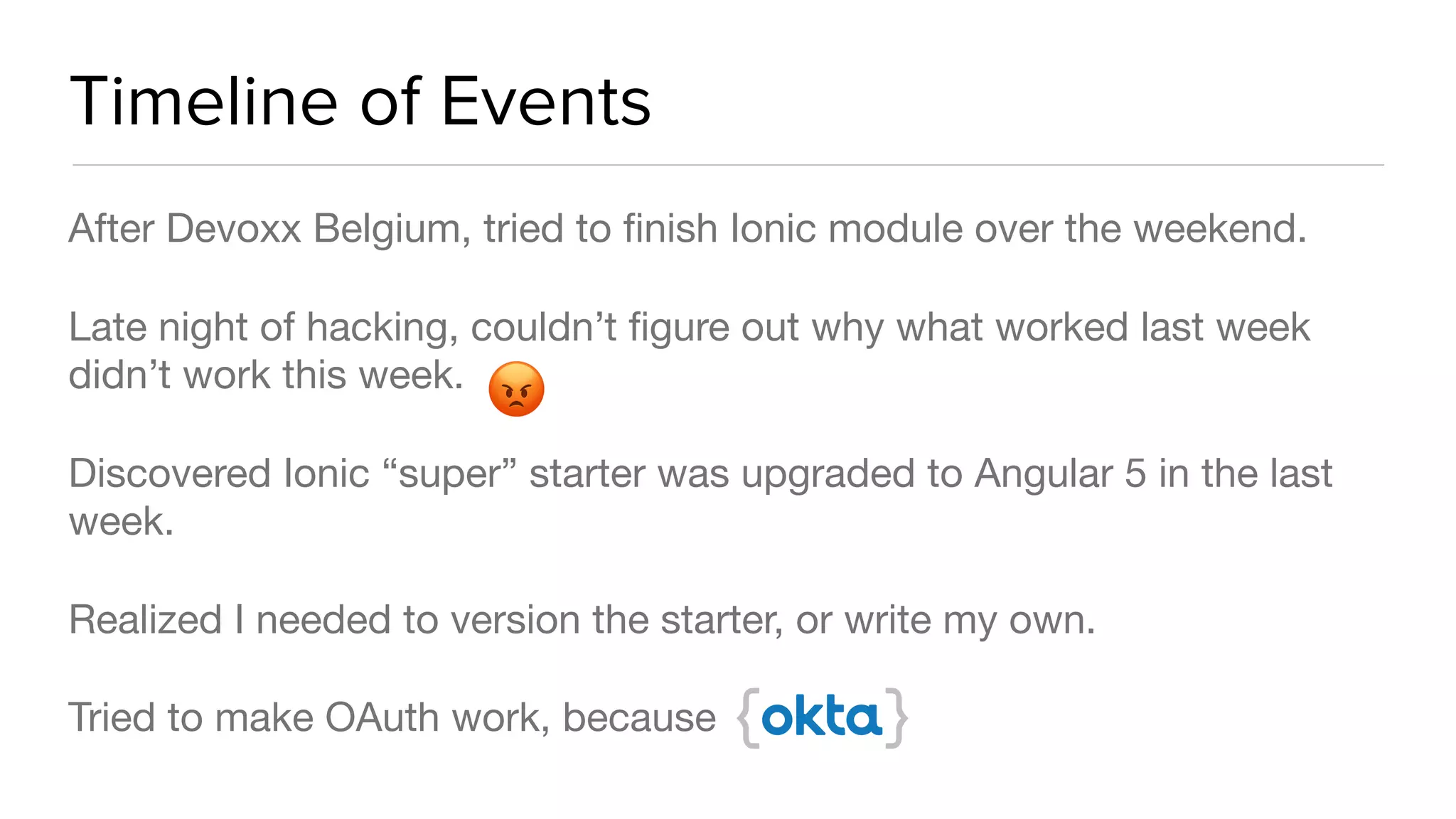 Timeline of Events
After Devoxx Belgium, tried to ﬁnish Ionic module over the weekend. 

Late night of hacking, couldn’t ﬁgure out why what worked last week
didn’t work this week.

Discovered Ionic “super” starter was upgraded to Angular 5 in the last
week. 

Realized I needed to version the starter, or write my own.

Tried to make OAuth work, because
😡
 