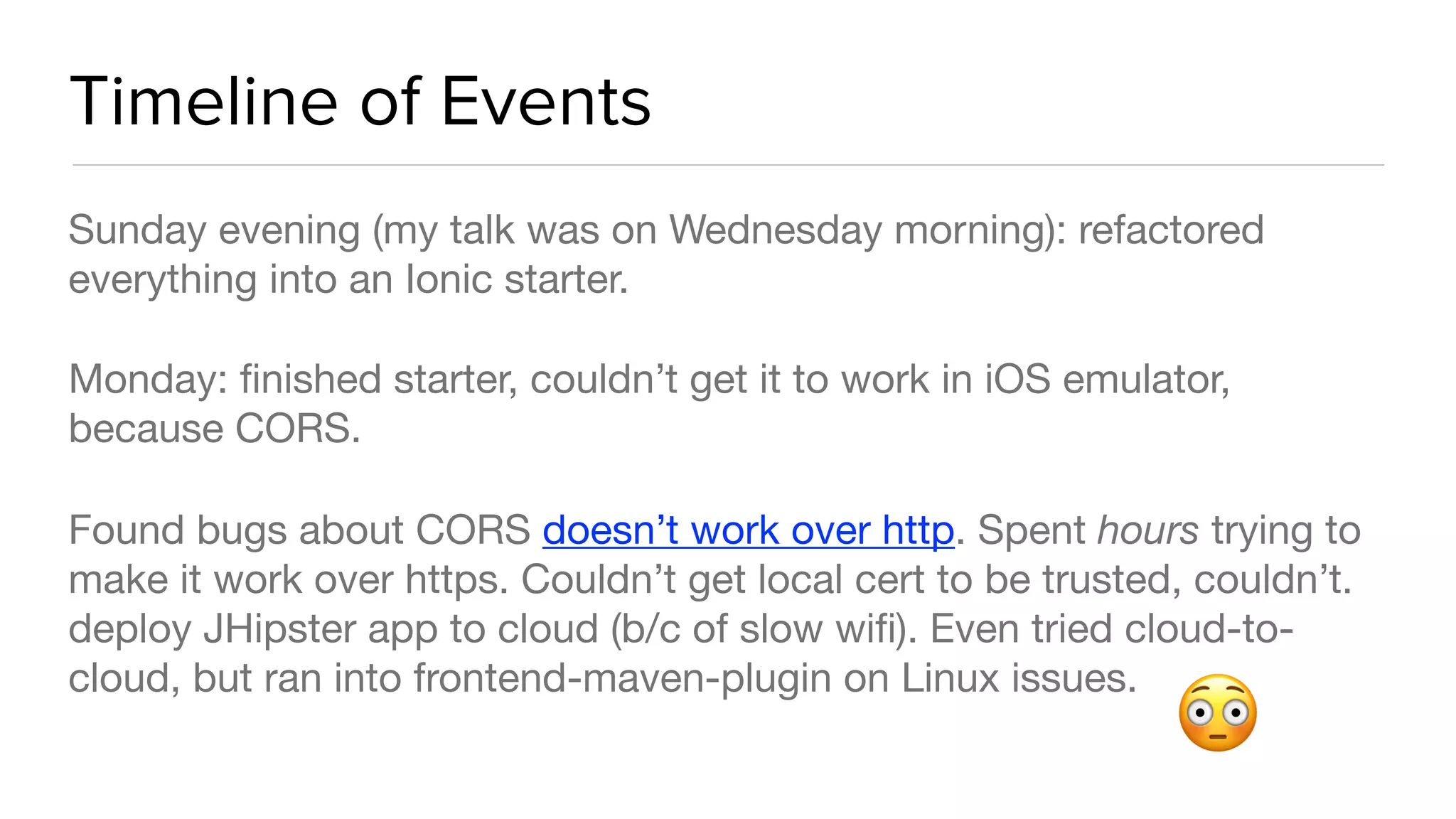 Timeline of Events
Sunday evening (my talk was on Wednesday morning): refactored
everything into an Ionic starter.

Monday: ﬁnished starter, couldn’t get it to work in iOS emulator,
because CORS.

Found bugs about CORS doesn’t work over http. Spent hours trying to
make it work over https. Couldn’t get local cert to be trusted, couldn’t.
deploy JHipster app to cloud (b/c of slow wiﬁ). Even tried cloud-to-
cloud, but ran into frontend-maven-plugin on Linux issues.
😳
 