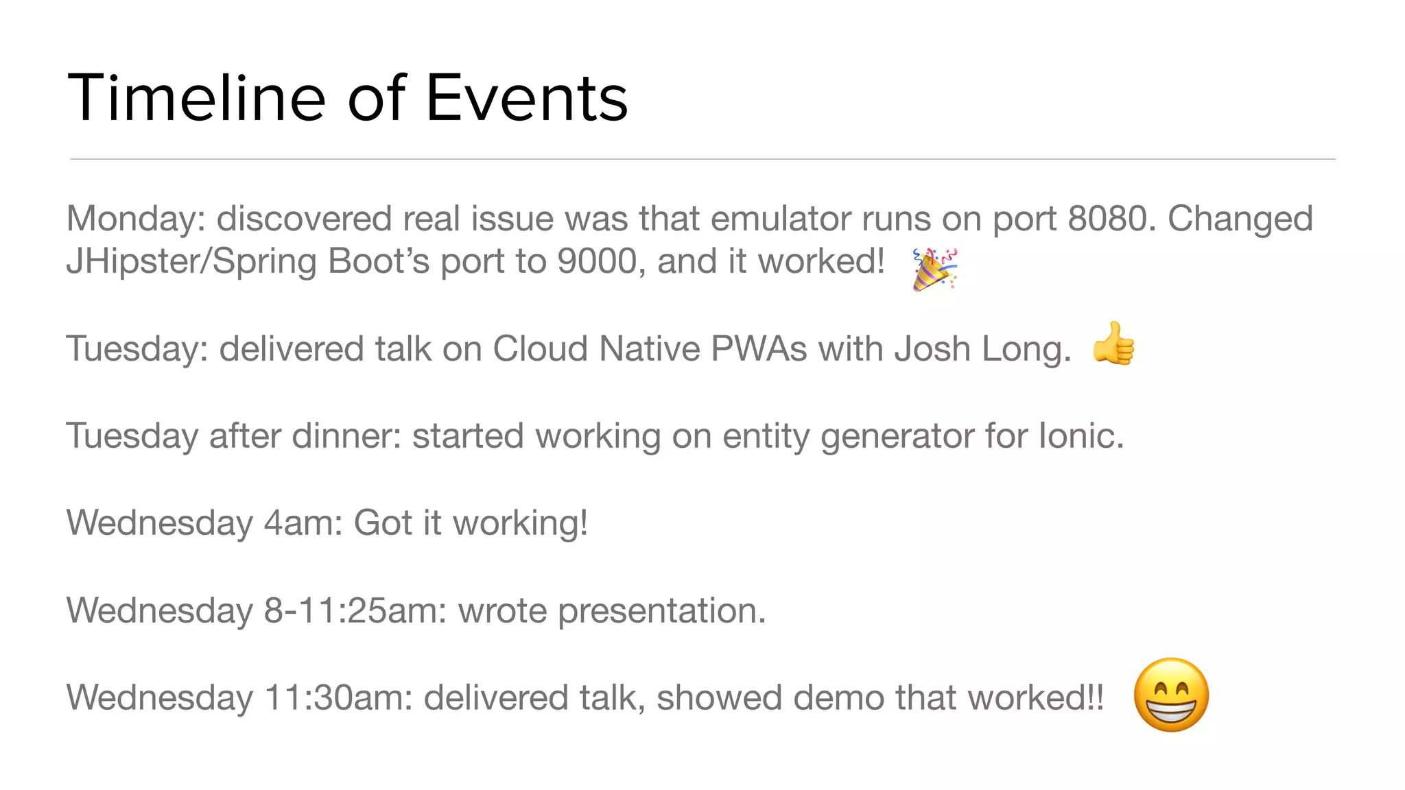 Timeline of Events
Monday: discovered real issue was that emulator runs on port 8080. Changed
JHipster/Spring Boot’s port to 9000, and it worked!

Tuesday: delivered talk on Cloud Native PWAs with Josh Long.

Tuesday after dinner: started working on entity generator for Ionic.

Wednesday 4am: Got it working!

Wednesday 8-11:25am: wrote presentation.

Wednesday 11:30am: delivered talk, showed demo that worked!!
😁
👍
🎉
 