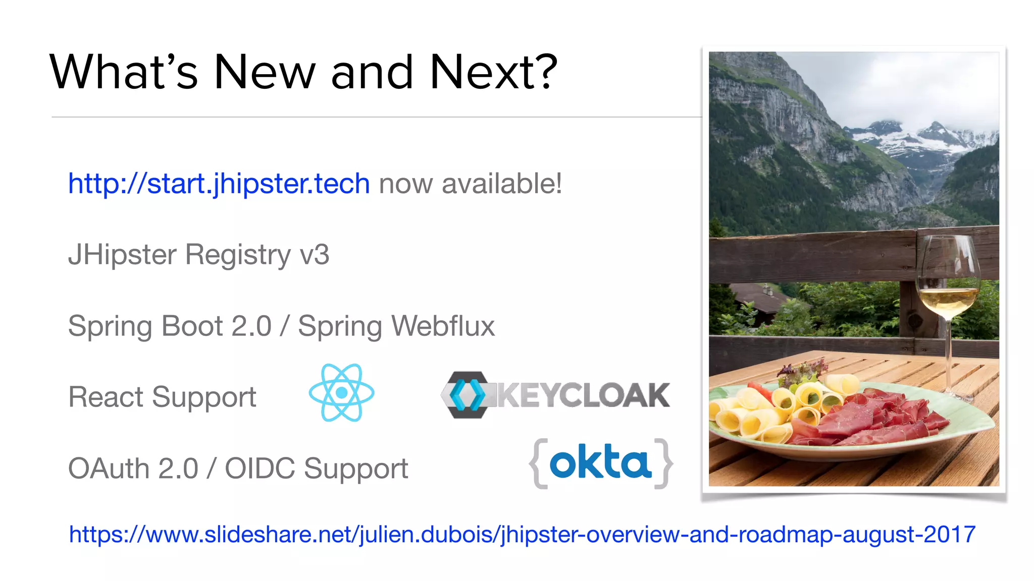 What’s New and Next?
http://start.jhipster.tech now available! 

JHipster Registry v3

Spring Boot 2.0 / Spring Webﬂux

React Support

OAuth 2.0 / OIDC Support
https://www.slideshare.net/julien.dubois/jhipster-overview-and-roadmap-august-2017
 