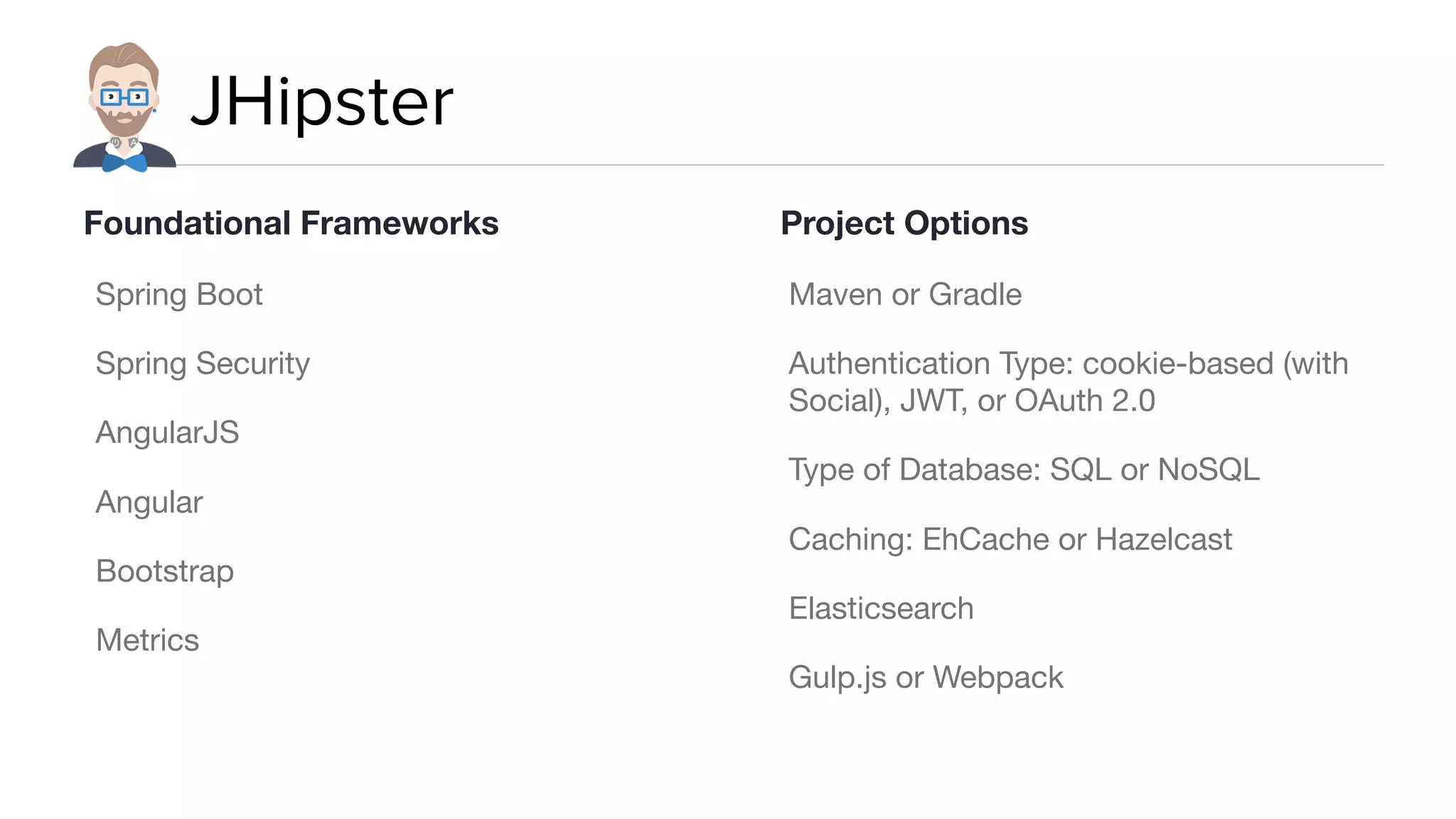 JHipster
Spring Boot

Spring Security

AngularJS

Angular

Bootstrap

Metrics

Maven or Gradle

Authentication Type: cookie-based (with
Social), JWT, or OAuth 2.0

Type of Database: SQL or NoSQL

Caching: EhCache or Hazelcast

Elasticsearch

Gulp.js or Webpack
Foundational Frameworks Project Options
 