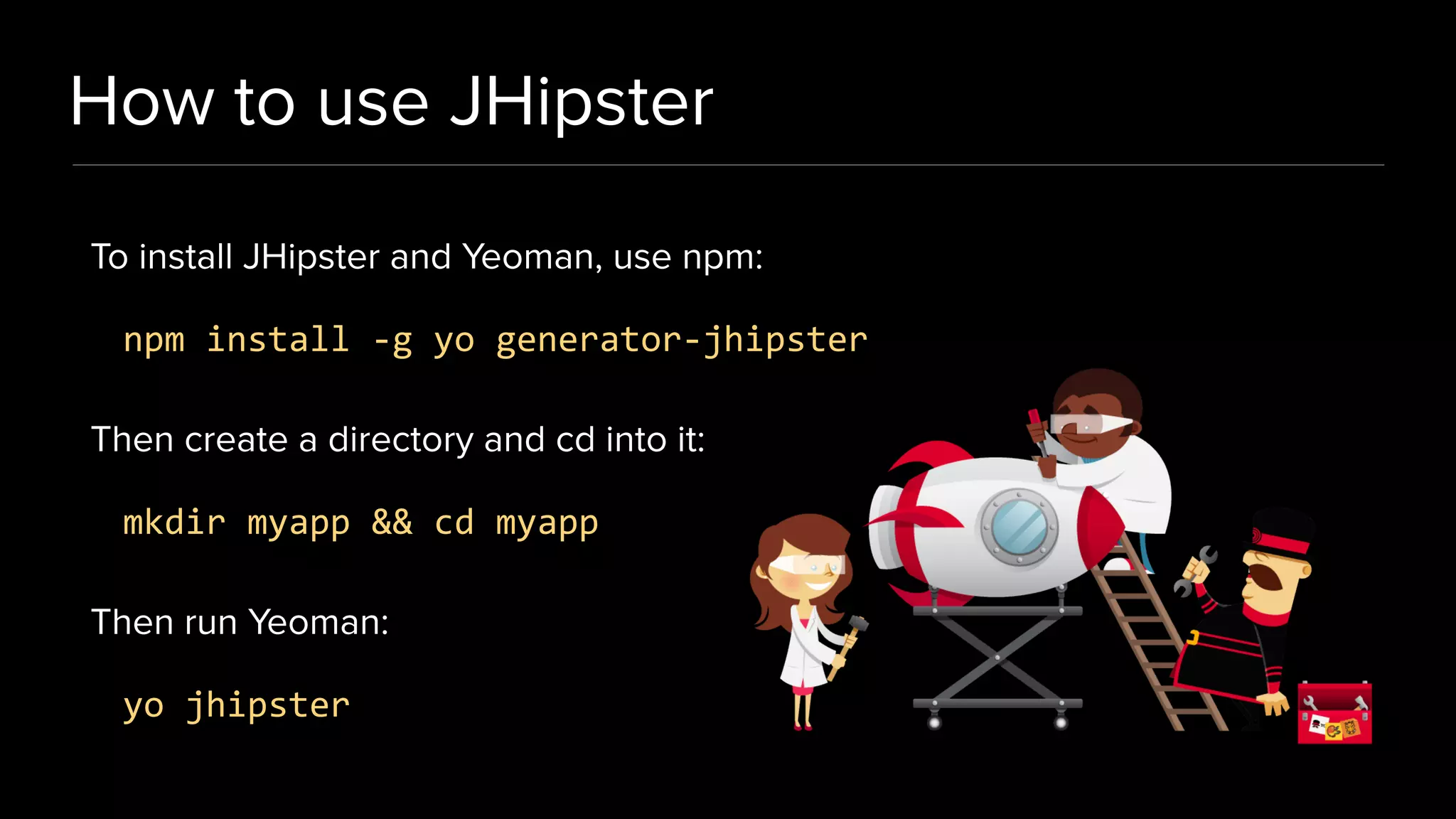 How to use JHipster
To install JHipster and Yeoman, use npm:
npm install -g yo generator-jhipster
Then create a directory and cd into it:
mkdir myapp && cd myapp
Then run Yeoman:
yo jhipster
 