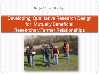 19/03/2013
            By: Joel Aitken BSc Agr


Developing Qualitative Research Design
        for Mutually Beneficial
   Researcher/Farmer Relationships
 