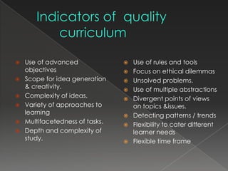   Use of advanced                 Use of rules and tools
    objectives                      Focus on ethical dilemmas
   Scope for idea generation       Unsolved problems.
    & creativity.                   Use of multiple abstractions
   Complexity of ideas.            Divergent points of views
   Variety of approaches to         on topics &issues.
    learning                        Detecting patterns / trends
   Multifacetedness of tasks.      Flexibility to cater different
   Depth and complexity of          learner needs
    study.                          Flexible time frame
 