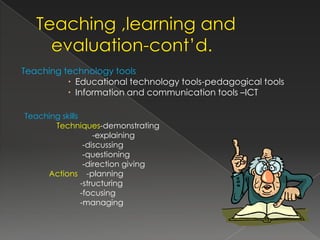 Teaching technology tools
           Educational technology tools-pedagogical tools
           Information and communication tools –ICT

Teaching skills
       Techniques-demonstrating
                    -explaining
                 -discussing
                 -questioning
                 -direction giving
     Actions -planning
                -structuring
                -focusing
                -managing
 