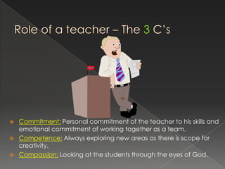    Commitment: Personal commitment of the teacher to his skills and
    emotional commitment of working together as a team.
   Competence: Always exploring new areas as there is scope for
    creativity.
   Compassion: Looking at the students through the eyes of God.
 