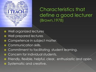  Well organized lectures
 Well prepared lectures
 Competence in subject matter.
 Communication skills.
 Commitment to facilitating student learning.
 Concern for individual students.
 Friendly, flexible, helpful, clear, enthusiastic and open.
 Systematic and creative.
 