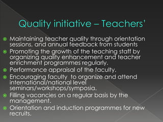    Maintaining teacher quality through orientation
    sessions, and annual feedback from students
   Promoting the growth of the teaching staff by
    organizing quality enhancement and teacher
    enrichment programmes regularly.
   Performance appraisal of the faculty.
   Encouraging faculty to organize and attend
    international/national level
    seminars/workshops/symposia.
   Filling vacancies on a regular basis by the
    management.
   Orientation and induction programmes for new
    recruits.
 