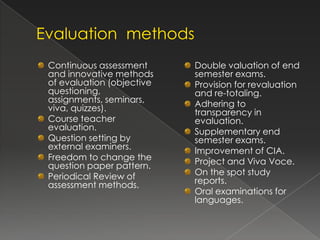 Continuous assessment      Double valuation of end
and innovative methods     semester exams.
of evaluation (objective   Provision for revaluation
questioning,               and re-totaling.
assignments, seminars,     Adhering to
viva, quizzes).            transparency in
Course teacher             evaluation.
evaluation.                Supplementary end
Question setting by        semester exams.
external examiners.        Improvement of CIA.
Freedom to change the      Project and Viva Voce.
question paper pattern.
Periodical Review of       On the spot study
assessment methods.        reports.
                           Oral examinations for
                           languages.
 