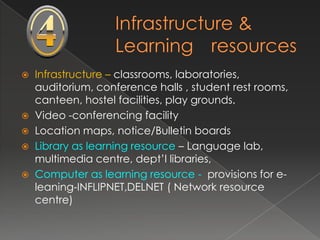    Infrastructure – classrooms, laboratories,
    auditorium, conference halls , student rest rooms,
    canteen, hostel facilities, play grounds.
   Video -conferencing facility
   Location maps, notice/Bulletin boards
   Library as learning resource – Language lab,
    multimedia centre, dept’l libraries,
   Computer as learning resource - provisions for e-
    leaning-INFLIPNET,DELNET ( Network resource
    centre)
 
