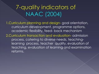 1.Curriculum planning and design- goal orientation,
   curriculum development, programme options,
   academic flexibility, feed- back mechanism
2.Curriculum transaction and evaluation- admission
   process, catering to diverse needs, teaching-
   learning process, teacher quality, evaluation of
   teaching, evaluation of learning and examination
   reforms.
 