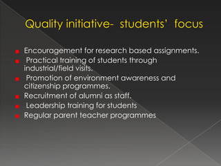 Encouragement for research based assignments.
 Practical training of students through
industrial/field visits.
 Promotion of environment awareness and
citizenship programmes.
Recruitment of alumni as staff.
 Leadership training for students
Regular parent teacher programmes
 
