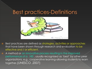    Best practices are defined as strategies, activities or approaches
    that have been shown through research and evaluation to be
    effective and / or efficient.
   A method or an innovative process resulting in the improved
    performance of a HEI , usually recognized as ‘best’ by other peer
    organizations. e.g., cooperative learning-allowing students to learn
    together.(UNESCO ,2007)
 
