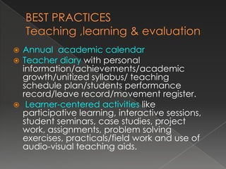  Annual academic calendar
 Teacher diary with personal
  information/achievements/academic
  growth/unitized syllabus/ teaching
  schedule plan/students performance
  record/leave record/movement register.
 Learner-centered activities like
  participative learning, interactive sessions,
  student seminars, case studies, project
  work, assignments, problem solving
  exercises, practicals/field work and use of
  audio-visual teaching aids.
 