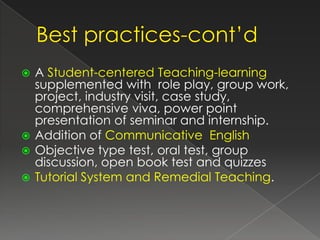  A Student-centered Teaching-learning
  supplemented with role play, group work,
  project, industry visit, case study,
  comprehensive viva, power point
  presentation of seminar and internship.
 Addition of Communicative English
 Objective type test, oral test, group
  discussion, open book test and quizzes
 Tutorial System and Remedial Teaching.
 