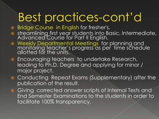    Bridge Course in English for fresher's.
   streamlining first year students into Basic, Intermediate,
    Advanced Course for Part II English.
   Weekly Departmental Meetings for planning and
    monitoring teacher’s progress as per time schedule
    allotted for the units.
   Encouraging teachers to undertake Research,
    leading to Ph.D. Degree and applying for minor /
    major project.
   Conducting Repeat Exams (Supplementary) after the
    publication of the result.
   Giving corrected answer scripts of Internal Tests and
    End Semester Examinations to the students in order to
    facilitate 100% transparency.
 