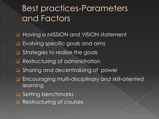    Having a MISSION and VISION statement
   Evolving specific goals and aims
   Strategies to realize the goals
   Restructuring of administration
   Sharing and decentralizing of power
   Encouraging multi-disciplinary and skill-oriented
    learning
   Setting benchmarks
   Restructuring of courses
 
