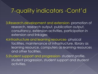 3.Research,development and extension- promotion of
    research, research output, publication output,
    consultancy, extension activities, participation in
    extension and linkages
4.Infrastructure and learning resources- physical
    facilities, maintenance of infrastructure, library as
    learning resource, computers as learning resources
    and other facilities.
5.Student support and progression- student profile,
    student progression, student support and student
    activities.
 