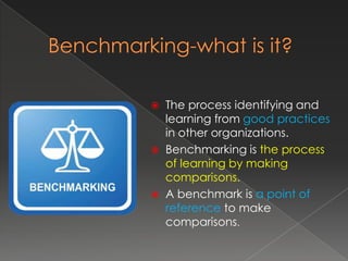  The process identifying and
  learning from good practices
  in other organizations.
 Benchmarking is the process
  of learning by making
  comparisons.
 A benchmark is a point of
  reference to make
  comparisons.
 