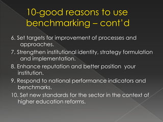 6. Set targets for improvement of processes and
    approaches.
7. Strengthen institutional identity, strategy formulation
    and implementation.
8. Enhance reputation and better position your
   institution.
9. Respond to national performance indicators and
   benchmarks.
10. Set new standards for the sector in the context of
   higher education reforms.
 