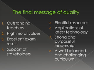 1.   Outstanding         5.   Plentiful resources
     teachers            6.   Applications of
2.   High moral values        latest technology
3.   Excellent exam      7.   Strong and
                              purposeful
     results                  leadership
4.   Support of          8.   A well balanced
     stakeholders             and challenging
                              curriculum.
 