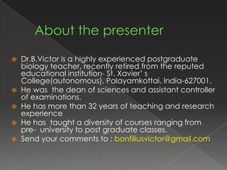    Dr.B.Victor is a highly experienced postgraduate
    biology teacher, recently retired from the reputed
    educational institution- St. Xavier’ s
    College(autonomous), Palayamkottai, India-627001.
   He was the dean of sciences and assistant controller
    of examinations.
   He has more than 32 years of teaching and research
    experience
   He has taught a diversity of courses ranging from
    pre- university to post graduate classes.
   Send your comments to : bonfiliusvictor@gmail.com
 