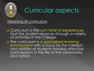 Meaning of curriculum

 Curriculum is the sum total of experiences
  that the student receives through a variety
  of activities in the College.
 The curriculum is a specialized learning
  environment with a focus on the interests
  and abilities of students towards effective
  participation in the life of the community
  and nation.
 