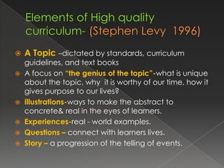    A Topic –dictated by standards, curriculum
  guidelines, and text books
 A focus on “the genius of the topic”-what is unique
  about the topic, why it is worthy of our time, how it
  gives purpose to our lives?
 Illustrations-ways to make the abstract to
  concrete& real in the eyes of learners.
 Experiences-real - world examples.
 Questions – connect with learners lives.
 Story – a progression of the telling of events.
 