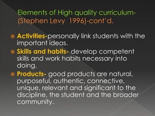  Activities-personally link students with the
  important ideas.
 Skills and habits- develop competent
  skills and work habits necessary into
  doing.
 Products- good products are natural,
  purposeful, authentic, connective,
  unique, relevant and significant to the
  discipline, the student and the broader
  community.
 