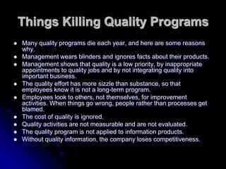 Things Killing Quality Programs
 Many quality programs die each year, and here are some reasons
why.
 Management wears blinders and ignores facts about their products.
 Management shows that quality is a low priority, by inappropriate
appointments to quality jobs and by not integrating quality into
important business.
 The quality effort has more sizzle than substance, so that
employees know it is not a long-term program.
 Employees look to others, not themselves, for improvement
activities. When things go wrong, people rather than processes get
blamed.
 The cost of quality is ignored.
 Quality activities are not measurable and are not evaluated.
 The quality program is not applied to information products.
 Without quality information, the company loses competitiveness.
 