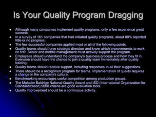 Is Your Quality Program Dragging
 Although many companies implement quality programs, only a few experience great
success.
 In a survey of 161 companies that had initiated quality programs, about 80% reported
little or no progress.
 The few successful companies applied most or all of the following points.
 Quality teams should have strategic direction and know which improvements to work
on first. Senior and middle management must actively support the program.
 Employees should understand the company's business process and how they fit in.
Everyone should have the chance to join a quality team immediately after quality
training.
 Quality teams should receive support, including responses to all their suggestions.
 There should be a recognition program for teams. Implementation of quality requires
a change in the company's culture.
 Benchmarking encourages useful competition among production groups.
 The Malcolm Baldrige National Quality Award and ISO (International Organization for
Standardization) 9000 criteria are good evaluation tools.
 Quality improvement should be a continuous activity.
 