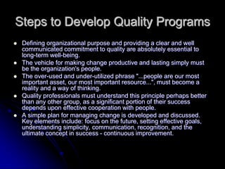 Steps to Develop Quality Programs
 Defining organizational purpose and providing a clear and well
communicated commitment to quality are absolutely essential to
long-term well-being.
 The vehicle for making change productive and lasting simply must
be the organization's people.
 The over-used and under-utilized phrase "...people are our most
important asset, our most important resource...", must become a
reality and a way of thinking.
 Quality professionals must understand this principle perhaps better
than any other group, as a significant portion of their success
depends upon effective cooperation with people.
 A simple plan for managing change is developed and discussed.
Key elements include: focus on the future, setting effective goals,
understanding simplicity, communication, recognition, and the
ultimate concept in success - continuous improvement.
 