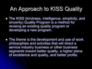 An Approach to KISS Quality
 The KISS (kindness, intelligence, simplicity, and
sincerity) Quality Program is a method for
revising an existing quality program or
developing a new program.
 The theme is the development and use of work
philosophies and activities that will direct a
service industry business or other business
segments toward better quality, a higher plane
of excellence and quality, and better profits.
 