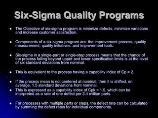 Six-Sigma Quality Programs
 The Objective of six-sigma program is minimize defects, minimize variations
and increase customer satisfaction.
 Components of a six-sigma program are: the improvement process, quality
measurement, quality initiatives, and improvement tools.
 Six-sigma in a single-part or single-step process means that the chance of
the process falling beyond upper and lower specification limits is at the level
of six standard deviations from nominal.
 This is equivalent to the process having a capability index of Cp = 2.
 If the process mean is not centered at nominal, then it is shifted, on
average, 1.5 standard deviations from nominal.
 This is expressed as a capability index of Cpk = 1.5, which can be
interpreted as a rate of one defect per 3.4 million parts.
 For processes with multiple parts or steps, the defect rate can be calculated
by summing the defect rates for individual components.
 