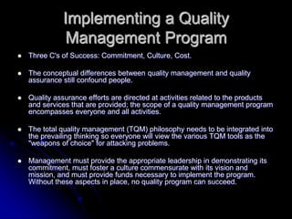 Implementing a Quality
Management Program
 Three C's of Success: Commitment, Culture, Cost.
 The conceptual differences between quality management and quality
assurance still confound people.
 Quality assurance efforts are directed at activities related to the products
and services that are provided; the scope of a quality management program
encompasses everyone and all activities.
 The total quality management (TQM) philosophy needs to be integrated into
the prevailing thinking so everyone will view the various TQM tools as the
"weapons of choice" for attacking problems.
 Management must provide the appropriate leadership in demonstrating its
commitment, must foster a culture commensurate with its vision and
mission, and must provide funds necessary to implement the program.
Without these aspects in place, no quality program can succeed.
 