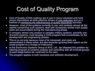 Cost of Quality Program
 Cost of Quality (COQ) systems are in use in many industries and have
proven themselves as both effective drivers of cost reduction and as a
method of monitoring the effectiveness of quality assurance activities.
 However, most of the systems currently in use, and certainly almost all the
reports concerning such systems, deal with companies whose main quality
costs are accumulated during the manufacturing phase.
 A company whose only product is complex military systems, primarily one-
of-a-kind systems, must develop a COQ program that concentrates on the
development and engineering phases.
 This is so not only because most of its manpower and costs are
concentrated in these areas, but also because ignoring them opens up the
whole program to a charge of irrelevance.
 In the Electronics Systems Group of XYZ, Ltd., we attacked this problem by
tailoring program to systems projects and consulting with all involved groups
at each stage before we continued to the next.
 The program applies to both hardware and software development.
 