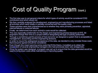 Cost of Quality Program (cont.)
 The first step was to set general criteria for which types of activity would be considered COQ
contributors and which would not.
 We then carefully analyzed the development, engineering and manufacturing processes and listed
all activities which were totally or partially concerned with the quality costs.
 These activities were then characterized as to whether they were primarily prevention, appraisal,
internal failures or external failures.
 Finally, we determined how each activity's costs would be collected.
 This was especially problematic for the design and engineering phases because at XYZ, ltd
engineers charge their time to a project without designating the type of activity performed.
 Through a sometimes painful process of trial and error we designed a system that is acceptable to
management, accounting and the engineering divisions.
 In order to insure the widespread acceptance of the data, we decided to only consider those costs
that everyone agreed should be considered.
 Even though this meant ignoring some costs that fit the theory, it enabled us to obtain the
cooperation of several engineering managers who had previously been very antagonistic.
 Once the system was designed, a program was set up to ensure that the data generated would be
used to bring down costs while maintaining or improving quality.
 