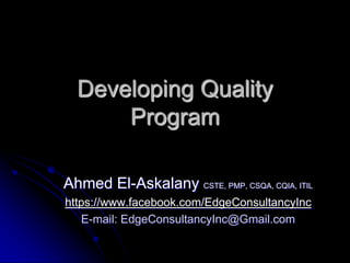 Developing Quality
Program
Ahmed El-Askalany CSTE, PMP, CSQA, CQIA, ITIL
https://www.facebook.com/EdgeConsultancyInc
E-mail: EdgeConsultancyInc@Gmail.com
 