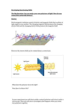 Developing Questioning Skills

The Big Question: Can you make your own polarizer of light? How do two
consecutive polaroids behave?

Starter:

Electromagnetic radiation consist of electric and magnetic fields that oscillate at
right angles to one another. The changing magnetic field produces the changing
electric field and the changing electric field produces the magnetic field!




However the electric field can be rotated about a central axis:




 What does the polarizer do to the light?

 How does it achieve this?




 In your experiment you will aim to make a natural polarizer and view it under a
 microscope. Then you will aim to investigate what happens when you rotate
 two polarisers together.
 