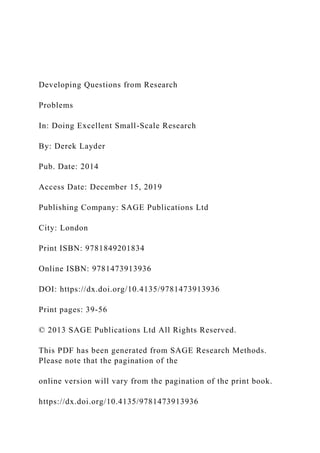 Developing Questions from Research
Problems
In: Doing Excellent Small-Scale Research
By: Derek Layder
Pub. Date: 2014
Access Date: December 15, 2019
Publishing Company: SAGE Publications Ltd
City: London
Print ISBN: 9781849201834
Online ISBN: 9781473913936
DOI: https://dx.doi.org/10.4135/9781473913936
Print pages: 39-56
© 2013 SAGE Publications Ltd All Rights Reserved.
This PDF has been generated from SAGE Research Methods.
Please note that the pagination of the
online version will vary from the pagination of the print book.
https://dx.doi.org/10.4135/9781473913936
 