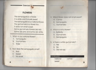 FLOWE RS
丁he sampagu什a is a flower,
旧S Whi†e and什Smeils swee†,
丁he sampagu什a is ou「 na†ional fIowe「,
The gumamela is a flowe「 †oo,
i† does no† sme= swee†,
Some gumameia flowe「s are red,
Some are pink and some are whj†e,
l , Which is ou「 na†ional f!ower?
A, Sampaguj†a
B, Gumameia
C, Rose
2‑ How does †he sampagu叶a sme!i?
A. Bad
B, Swee†
C, Nosme=
l〆
3. Whlch flowe「 does no† smeil swee†?
A, Camla
B. Sampagui†a
C, GumameIa
4, Which is no†a fiowe「?
A. Bu廿erfIy
B. GumameIa
C, Sampagui†a
5, is †here a whi†e gumameIa?
A. 1さs
B, No
C, Did no†sav
na†ionaI camla
SWe e†
看
‑
看
看
菓
看
看
〃
﹁
葛
看
 