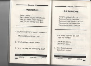 Exercise =
RAPER DOLLS
I† was raining・
The ch肥ren pIaved in †he house,
丁hey go† some c○10red paper,
丁hey cu† ou† some paper doiIs.
Copy †he word †ha† answers †he ques†ion,
1 1 Whe「e djd †he ch脚en pIay?
2・ Wha† did †he ch=dren make?
3. Wha† djd †hey use for makjng dolis?
182
rainjng COIored paper
Exerc冒se 1 2
丁HE BALし00NS
A man is se冊ng ba=oons.
丁here a「e fjve red ba=oons.
There are †hree veilow balI○○nS,
丁here a「e two bIue ba=○○nS,
丁he「e a「e †en ba=○○nS in a=.
l ‑ How many ba=0OnS are red?
Copy †he number.
2, Draw †wo ba=○○nS,
Coio「 †hem biue.
3, Draw †hree ba=oons.
CoIo「 †hem ye=ow,
baIl0OnS biue Se冊ng 183
 