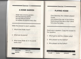 Exercise 1 3
A HOME GARDEN
Wdl!y has a home garden,
He has pechay pian†s,
He has ie廿uce pian†s,
He wa†ers his pian†s eve「y day
Wri†e †he answer †o each ques†ion,
l i Wha† does WdlIy have?
2 Wha† are his plan†s?
3" Wha† does Wd=y do †o his pIan†s
every day?
PeChay Ie廿uce
1 84 Plants every day
Exercise 1 4
PLAY漢NG HOUSE
One Sa†urday †he ch=dren piayed
house,
Lina piayed †he 「oie of †he Mo†her,
Noel piayed †he roie of †he Fa†her.
tony was †he baby
Read each ques†ion, Copy †he answer †○
†he ques†ion,
l ・ Wha† game did †he chi看dren play?
2 Who pIayed as †he Mo†her?
3, Who played as †he Fa†her?
house ba by pIayed
185
調音
̲‑̲ ̲里輩
 