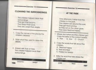Exercjse 1 5
CL払NING THE SURROUND書NGS
丁he chjidren helped cIean †hejr
SUrrOundjngs,
丁hey go† †hejr brooms,
They swep† †hejr yards,
They aIso swep† †hejr s†ree†s,
丁‑ Copy†he names of†he places †he
C刷dren cleaned,
2 Draw wha† †hey used †o ciean †he
S†「ee†s ,
3' Answer w冊True or FaIse,
丁he chidren helped cIean †hejr
SurrOundjngs,
186
br○○mS
SWe P†
Exercjse T 6
AT THE PARK
One a什ernoon′ Fa†her †○○k †he
Chidren †○ †he park.
丁he chjidren ran around †he park,
They go川red rumjng,
So †hey sa† on †he c‑ean grass.
They we「e tjred bu† happy
Fa†her and †he chjldren go?
.○○」̲⊥ 臆 ‑ ○○
丁, Wheredjd
Copy †he Ietter of †he c○rrec† answer,
A, Park B・Z○○ C, Church
2. Copy †he words †ha† †ell abou† †he
Chjldren,
A‑ Tjred bu† happy
B. Sad and †jred
C‑ Happy bu† s‑eepy
3‑ W「j†e †he word †ha† †e‑1s where †he
Chjidren sa†一
187
 