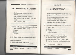 Exercise 1 7
DO YOU VWEN丁IO BE LiKE HER?
Caria aIwavs forge†s †o cIean
he「self,
She forge†s †o c○mb her hajr,
She forge†s †o wash her hands and
fee†,
She is aIways dirty
￣ ￣ 」一〇喜一葛喜一一一一一〇喜一葛喜一一一書〇一〇〇一葛臆̲二二̲二コ
l ' Which of†hese words †e=s abou† Caria?
Copy †he ie廿er of †he word‑
A, Nea†
B. D皿Y
C, CIean
2. 1s Carla clean? Answer w冊Yes o「 No,
Draw †he answer:
3, Carla forge†s †o c○mb he「 ,
188
forge†s aIways COmb dirty
Exercise 1 8
A HEALTHY FAM8Ⅳ
Mo†her cooks good f○○d for us eve「y
dqY
She co○ks vege†ables wi†h meat,
Shrimps and †oma†oes,
She cooks fish and eggs′ †〇〇〇
Mo†he「 gives us good meals,
l , Copy †he wo「d †ha† †e=s who c○○ks fo「
us every day,
A, Sis†er
B, Mo†her
C, Grandmo†her
2. Which of †hese sen†ences is †rue?
A, Mo†her cooks go○d meals,
B, Mo†he「 gives us mea† every day
C‑ Mo†her does no† c○0k vege†abies,
3, Copy†he †皿e of †he s†ory
hea什hy meals famjly
国
事
÷
千
六
年
 